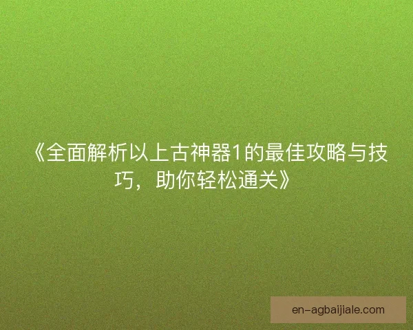 《全面解析以上古神器1的最佳攻略与技巧，助你轻松通关》