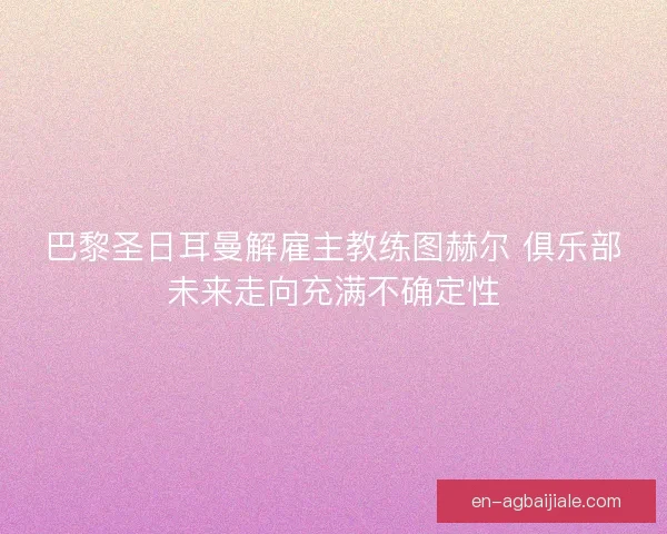 巴黎圣日耳曼解雇主教练图赫尔 俱乐部未来走向充满不确定性