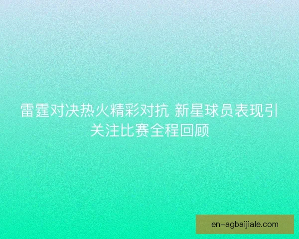 雷霆对决热火精彩对抗 新星球员表现引关注比赛全程回顾