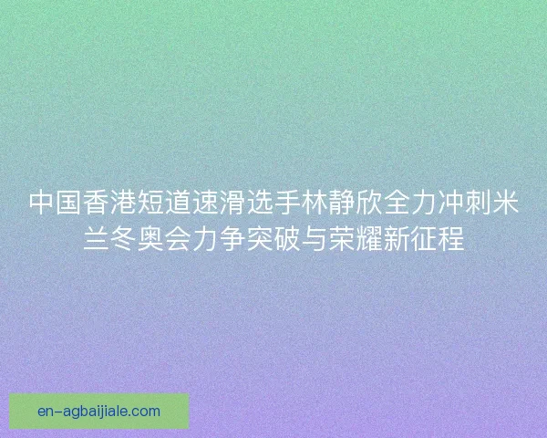 中国香港短道速滑选手林静欣全力冲刺米兰冬奥会力争突破与荣耀新征程