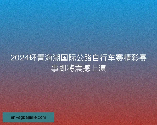 2024环青海湖国际公路自行车赛精彩赛事即将震撼上演